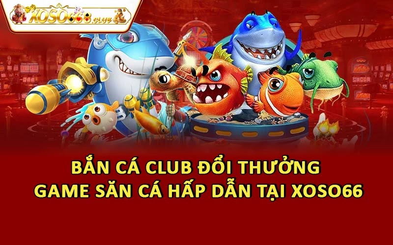 Bắn Cá Club Đổi Thưởng - Game Săn Cá Hấp Dẫn Tại Xoso66
